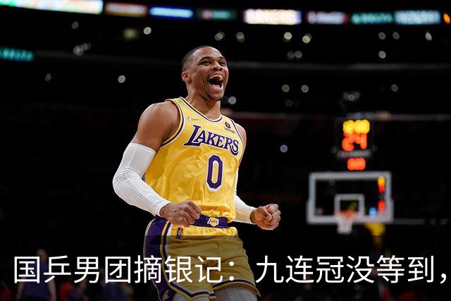 国乒男团摘银记：九连冠没等到，先等来了一场"说好的大结局"？