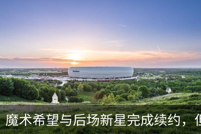 魔术希望与后场新星完成续约，但他们的薪资空间确实非常棘手？